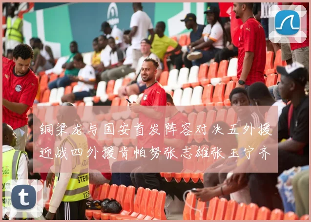 铜梁龙与国安首发阵容对决五外援迎战四外援肯帕努张志雄张玉宁齐上阵