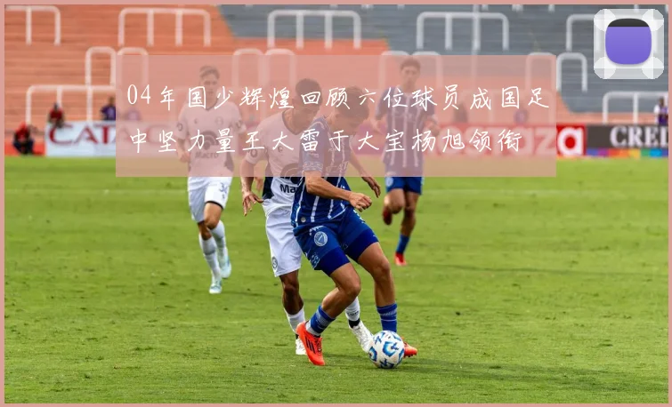 04年国少辉煌回顾六位球员成国足中坚力量王大雷于大宝杨旭领衔