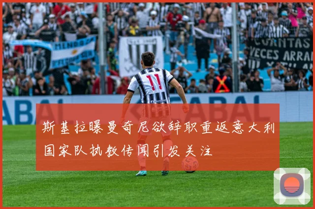 斯基拉曝曼奇尼欲辞职重返意大利国家队执教传闻引发关注