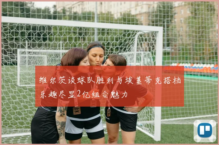 维尔茨谈球队胜利与埃基蒂克搭档乐趣尽显2亿组合魅力