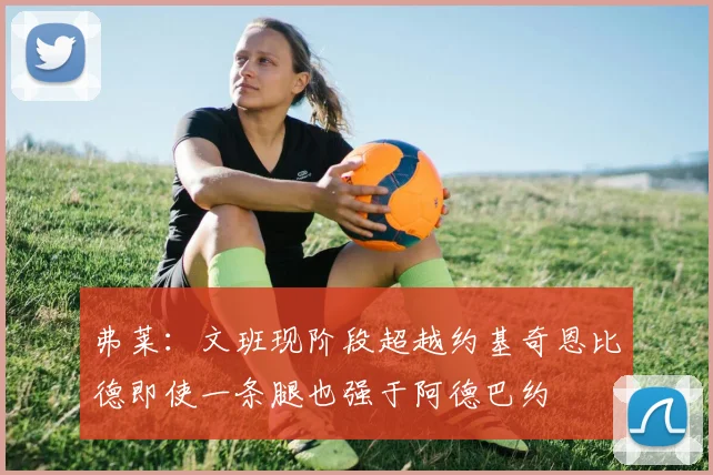 弗莱：文班现阶段超越约基奇恩比德即使一条腿也强于阿德巴约