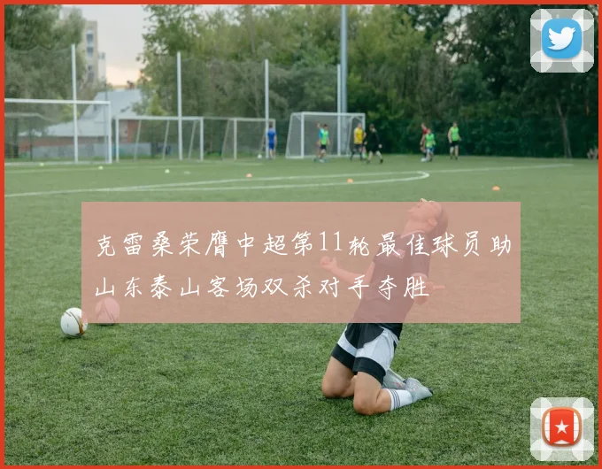 克雷桑荣膺中超第11轮最佳球员助山东泰山客场双杀对手夺胜