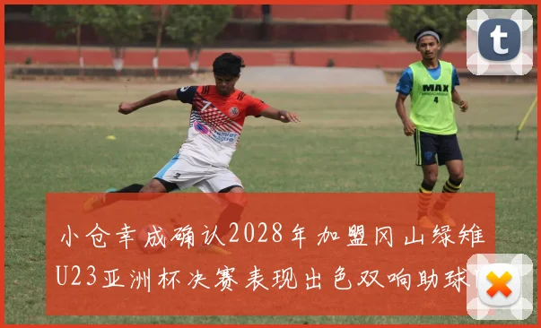 小仓幸成确认2028年加盟冈山绿雉U23亚洲杯决赛表现出色双响助球队夺冠
