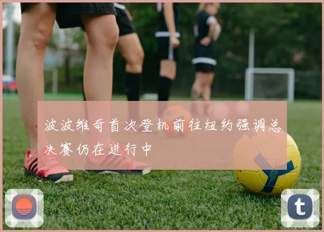 波波维奇首次登机前往纽约强调总决赛仍在进行中