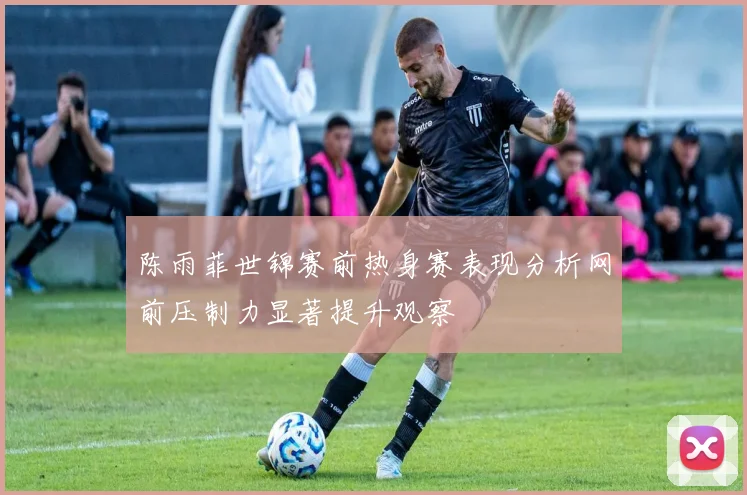 陈雨菲世锦赛前热身赛表现分析网前压制力显著提升观察