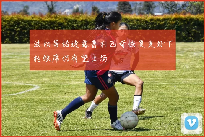 波切蒂诺透露普利西奇恢复良好下轮缺席仍有望出场
